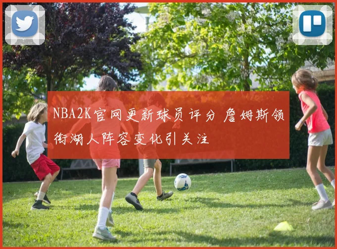 NBA2K官网更新球员评分 詹姆斯领衔湖人阵容变化引关注