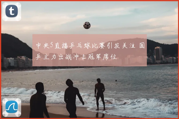 中央5直播乒乓球比赛引发关注 国乒主力出战冲击冠军席位