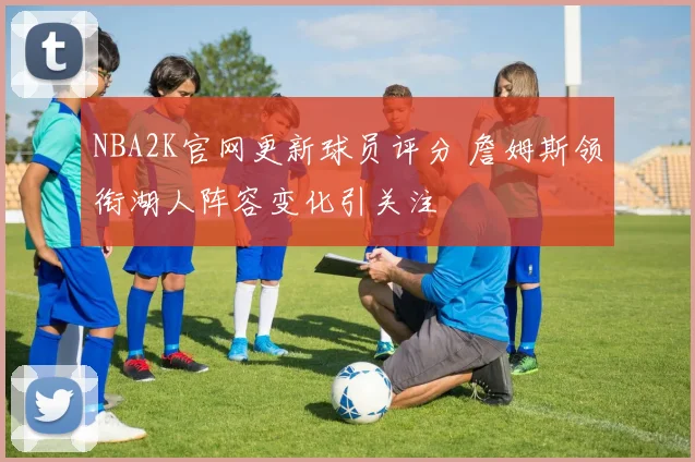 NBA2K官网更新球员评分 詹姆斯领衔湖人阵容变化引关注