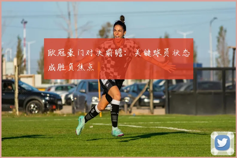 欧冠豪门对决前瞻:关键球员状态成胜负焦点