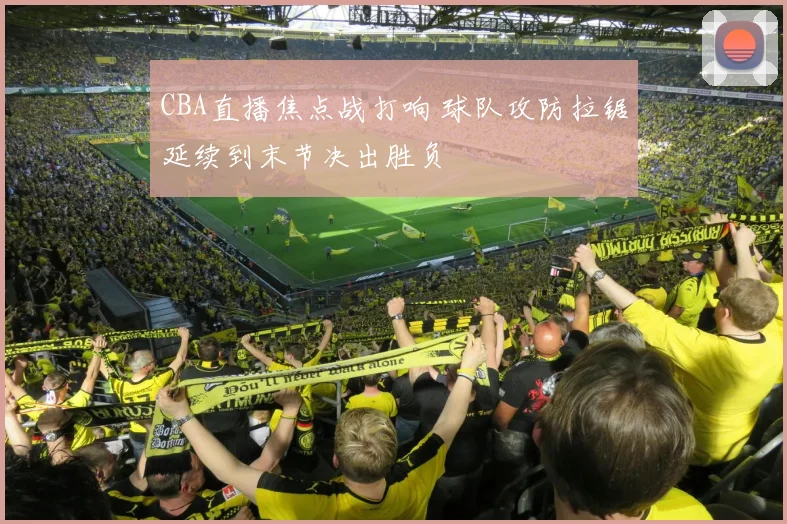 CBA直播焦点战打响 球队攻防拉锯延续到末节决出胜负