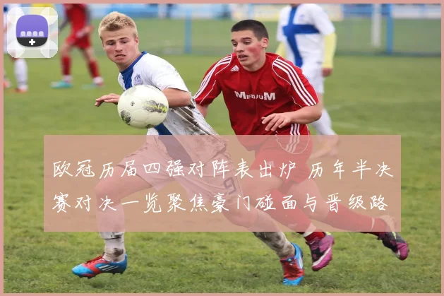欧冠历届四强对阵表出炉 历年半决赛对决一览聚焦豪门碰面与晋级路径