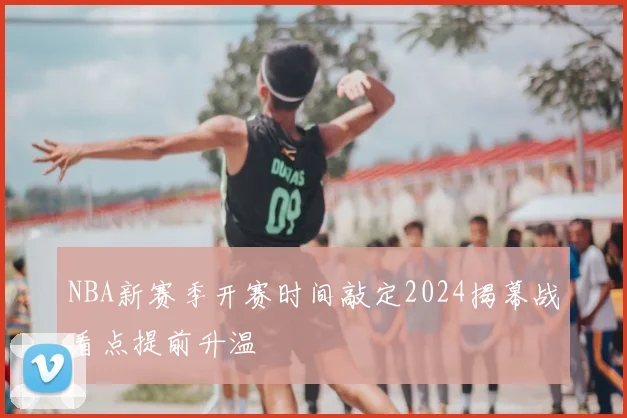 NBA新赛季开赛时间敲定2024揭幕战看点提前升温