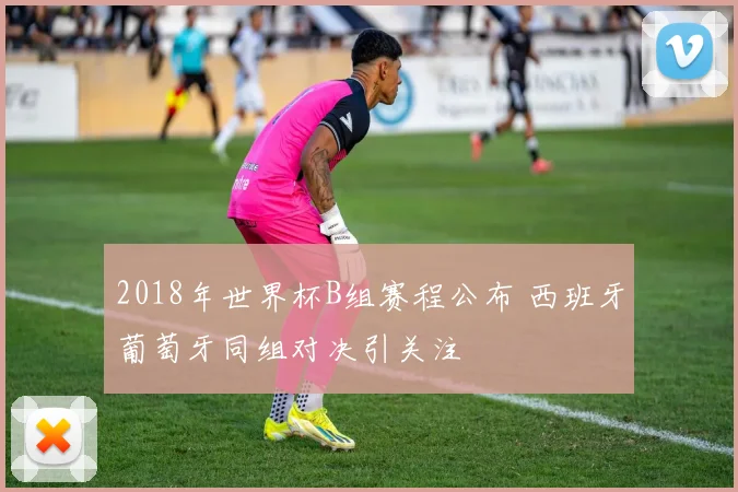 2018年世界杯B组赛程公布 西班牙葡萄牙同组对决引关注
